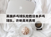 开云下载-英国乒乓球队险胜日本乒乓球队，许昕高光表现的简单介绍